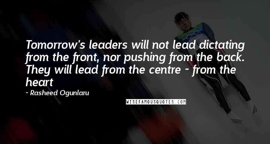 Rasheed Ogunlaru Quotes: Tomorrow's leaders will not lead dictating from the front, nor pushing from the back. They will lead from the centre - from the heart