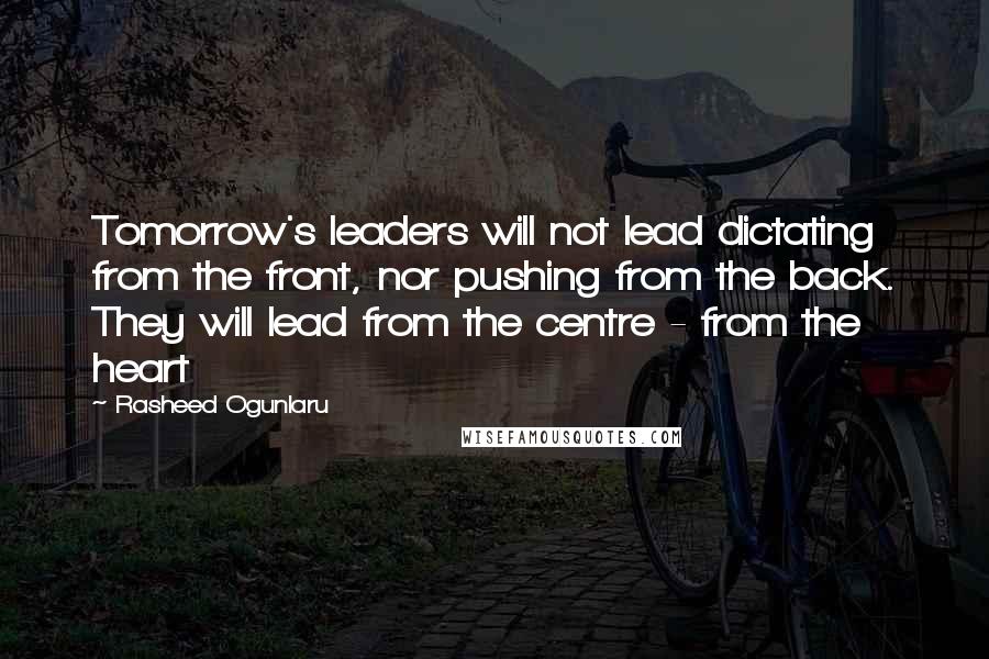 Rasheed Ogunlaru Quotes: Tomorrow's leaders will not lead dictating from the front, nor pushing from the back. They will lead from the centre - from the heart