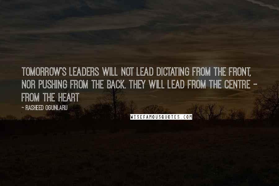 Rasheed Ogunlaru Quotes: Tomorrow's leaders will not lead dictating from the front, nor pushing from the back. They will lead from the centre - from the heart