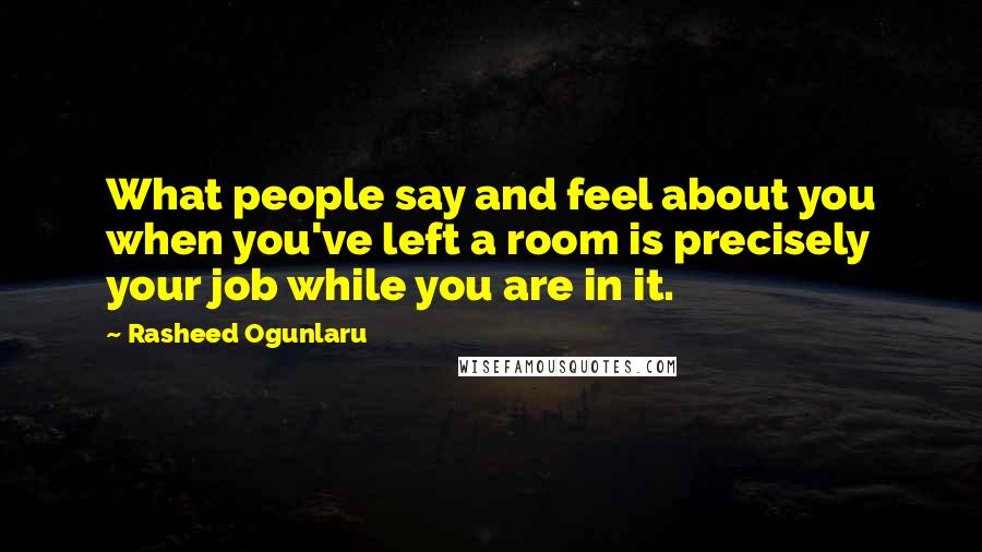 Rasheed Ogunlaru Quotes: What people say and feel about you when you've left a room is precisely your job while you are in it.