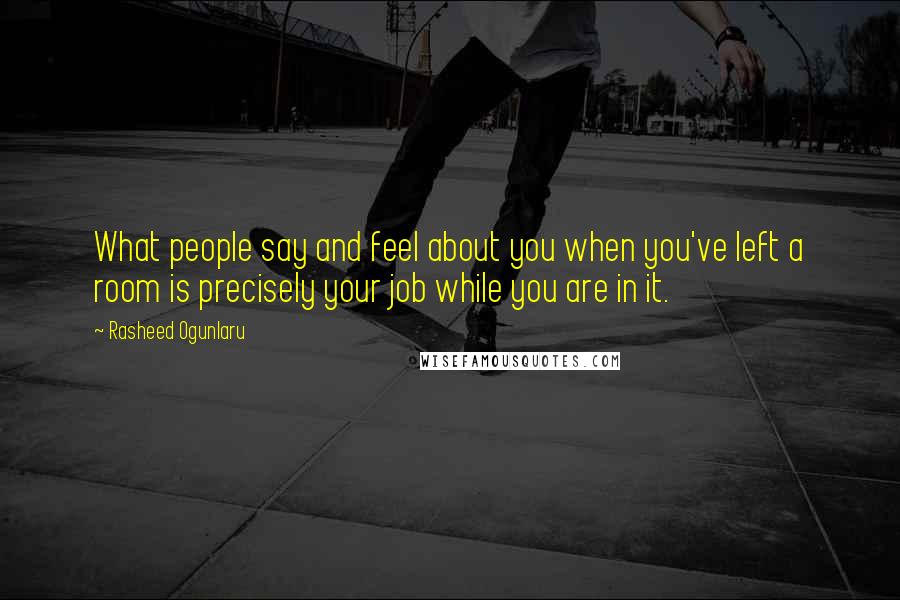 Rasheed Ogunlaru Quotes: What people say and feel about you when you've left a room is precisely your job while you are in it.