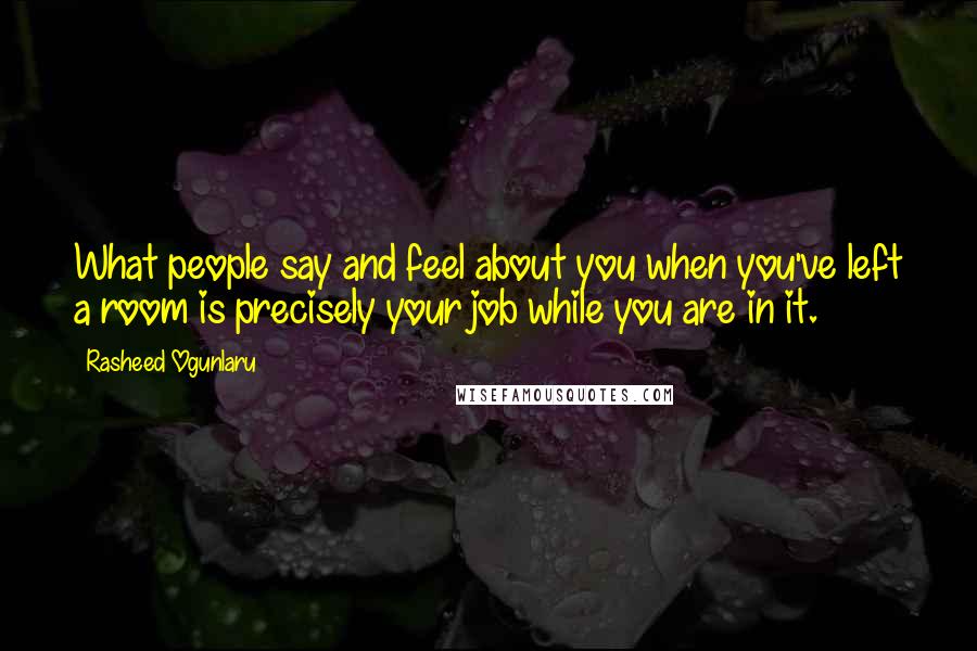 Rasheed Ogunlaru Quotes: What people say and feel about you when you've left a room is precisely your job while you are in it.