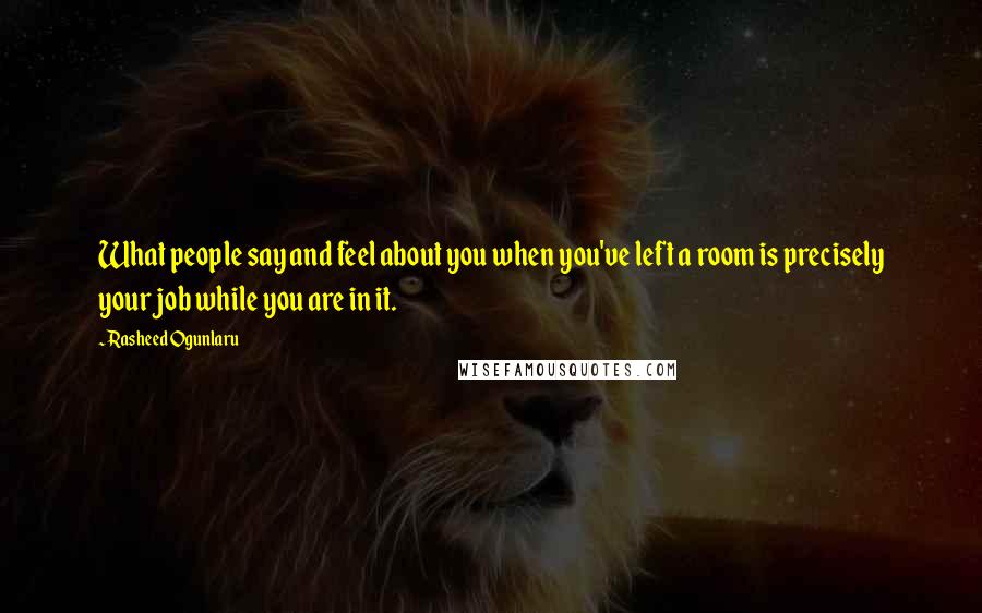 Rasheed Ogunlaru Quotes: What people say and feel about you when you've left a room is precisely your job while you are in it.