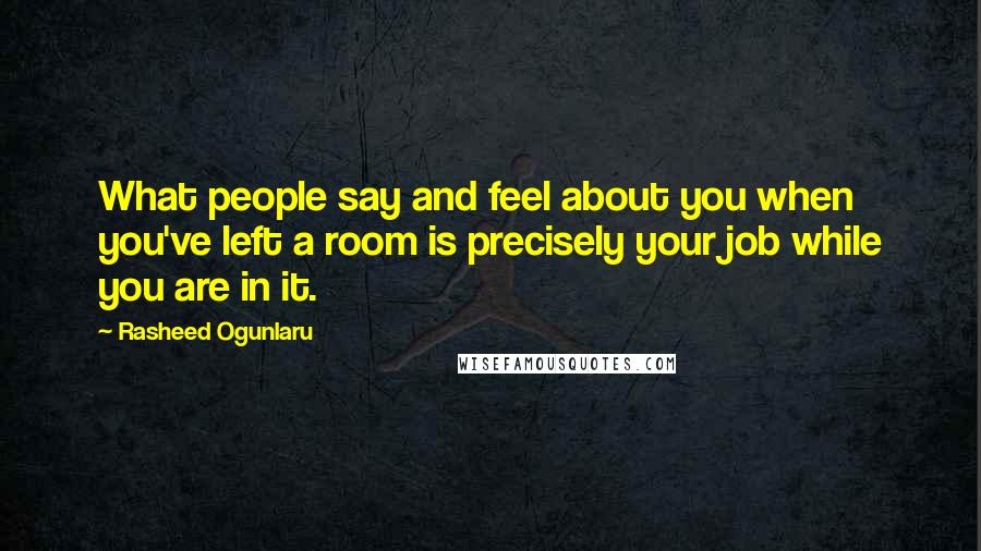 Rasheed Ogunlaru Quotes: What people say and feel about you when you've left a room is precisely your job while you are in it.