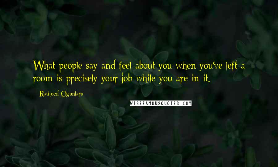 Rasheed Ogunlaru Quotes: What people say and feel about you when you've left a room is precisely your job while you are in it.