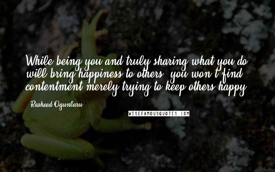 Rasheed Ogunlaru Quotes: While being you and truly sharing what you do will bring happiness to others, you won't find contentment merely trying to keep others happy.