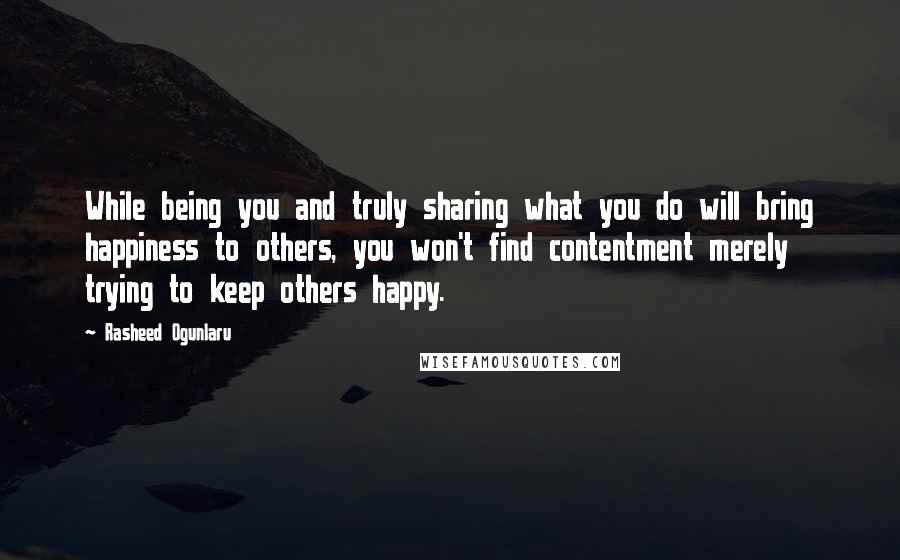 Rasheed Ogunlaru Quotes: While being you and truly sharing what you do will bring happiness to others, you won't find contentment merely trying to keep others happy.