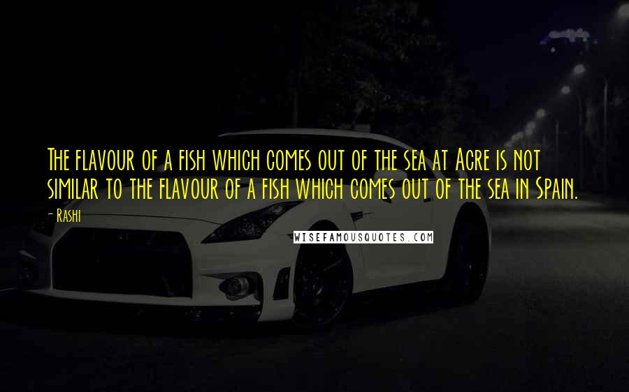 Rashi Quotes: The flavour of a fish which comes out of the sea at Acre is not similar to the flavour of a fish which comes out of the sea in Spain.