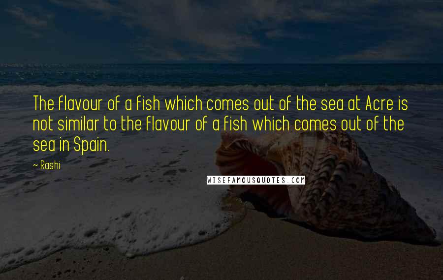 Rashi Quotes: The flavour of a fish which comes out of the sea at Acre is not similar to the flavour of a fish which comes out of the sea in Spain.