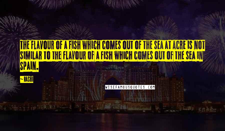 Rashi Quotes: The flavour of a fish which comes out of the sea at Acre is not similar to the flavour of a fish which comes out of the sea in Spain.