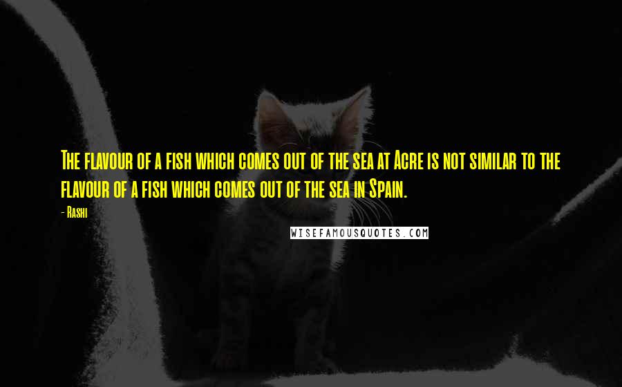 Rashi Quotes: The flavour of a fish which comes out of the sea at Acre is not similar to the flavour of a fish which comes out of the sea in Spain.