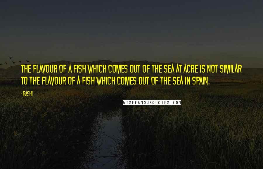 Rashi Quotes: The flavour of a fish which comes out of the sea at Acre is not similar to the flavour of a fish which comes out of the sea in Spain.