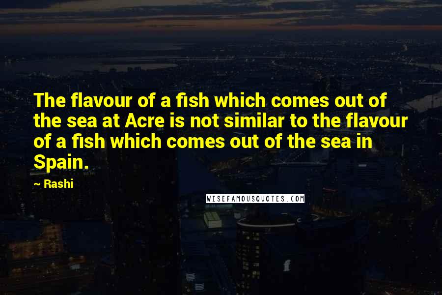 Rashi Quotes: The flavour of a fish which comes out of the sea at Acre is not similar to the flavour of a fish which comes out of the sea in Spain.