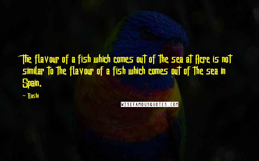 Rashi Quotes: The flavour of a fish which comes out of the sea at Acre is not similar to the flavour of a fish which comes out of the sea in Spain.