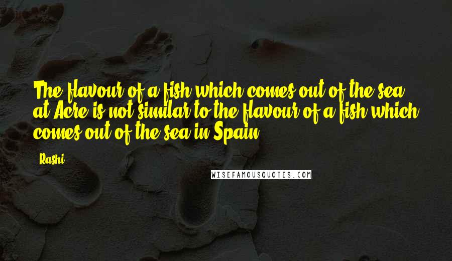 Rashi Quotes: The flavour of a fish which comes out of the sea at Acre is not similar to the flavour of a fish which comes out of the sea in Spain.