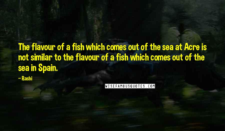 Rashi Quotes: The flavour of a fish which comes out of the sea at Acre is not similar to the flavour of a fish which comes out of the sea in Spain.