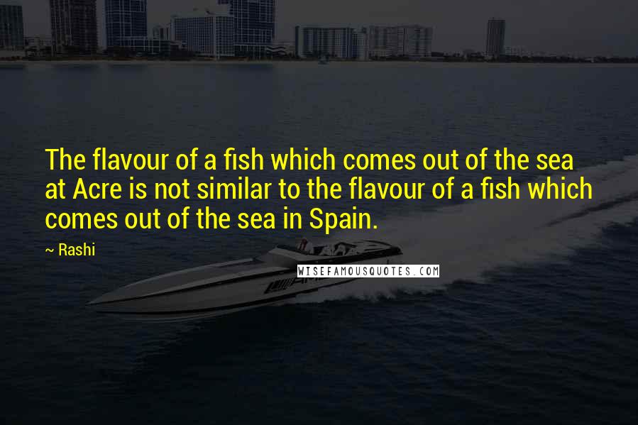 Rashi Quotes: The flavour of a fish which comes out of the sea at Acre is not similar to the flavour of a fish which comes out of the sea in Spain.
