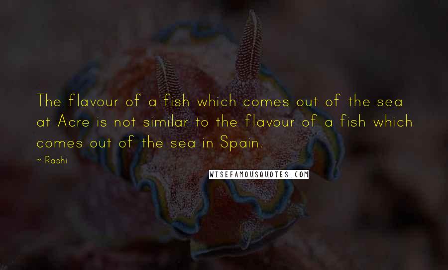 Rashi Quotes: The flavour of a fish which comes out of the sea at Acre is not similar to the flavour of a fish which comes out of the sea in Spain.
