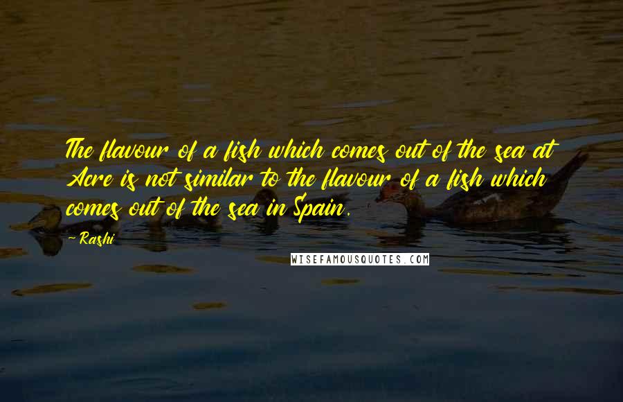 Rashi Quotes: The flavour of a fish which comes out of the sea at Acre is not similar to the flavour of a fish which comes out of the sea in Spain.