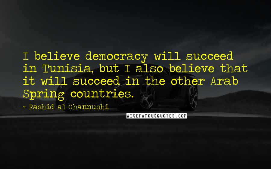 Rashid Al-Ghannushi Quotes: I believe democracy will succeed in Tunisia, but I also believe that it will succeed in the other Arab Spring countries.