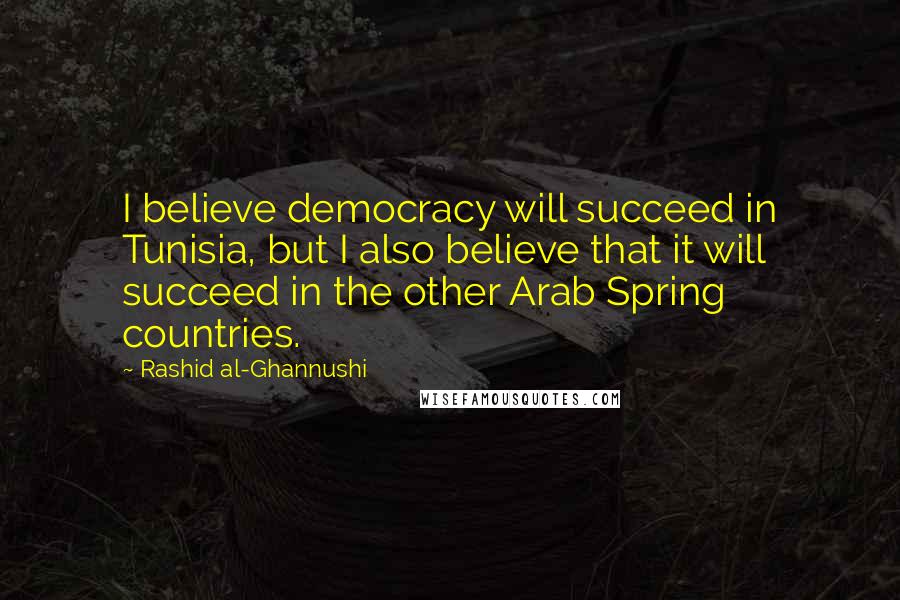 Rashid Al-Ghannushi Quotes: I believe democracy will succeed in Tunisia, but I also believe that it will succeed in the other Arab Spring countries.