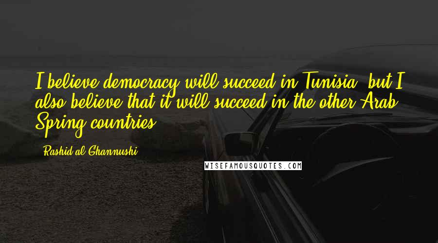 Rashid Al-Ghannushi Quotes: I believe democracy will succeed in Tunisia, but I also believe that it will succeed in the other Arab Spring countries.