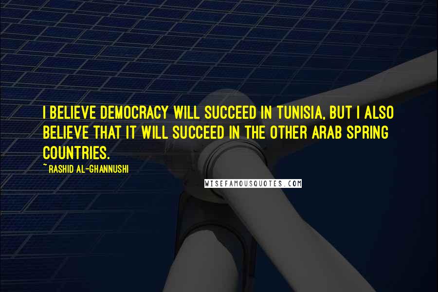 Rashid Al-Ghannushi Quotes: I believe democracy will succeed in Tunisia, but I also believe that it will succeed in the other Arab Spring countries.