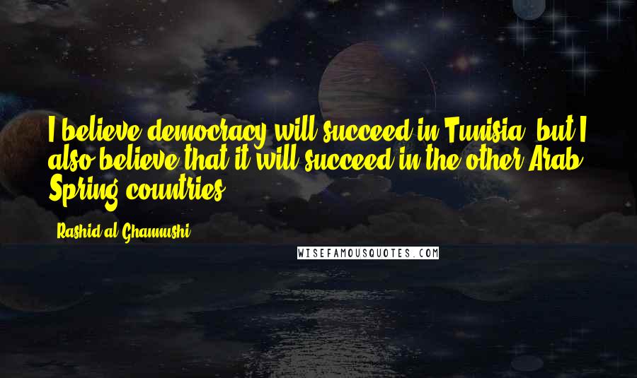 Rashid Al-Ghannushi Quotes: I believe democracy will succeed in Tunisia, but I also believe that it will succeed in the other Arab Spring countries.