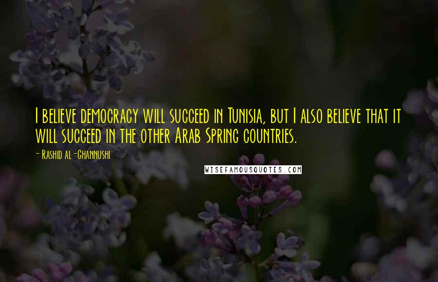 Rashid Al-Ghannushi Quotes: I believe democracy will succeed in Tunisia, but I also believe that it will succeed in the other Arab Spring countries.