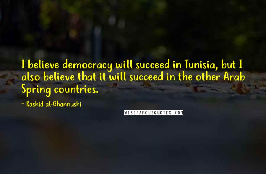 Rashid Al-Ghannushi Quotes: I believe democracy will succeed in Tunisia, but I also believe that it will succeed in the other Arab Spring countries.