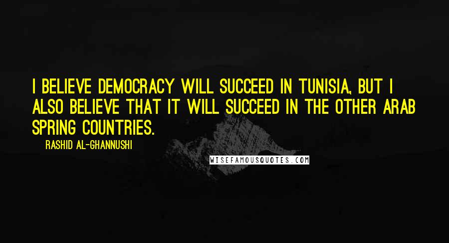 Rashid Al-Ghannushi Quotes: I believe democracy will succeed in Tunisia, but I also believe that it will succeed in the other Arab Spring countries.