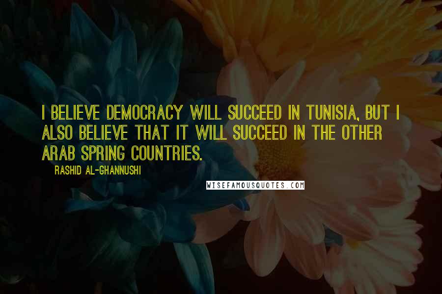 Rashid Al-Ghannushi Quotes: I believe democracy will succeed in Tunisia, but I also believe that it will succeed in the other Arab Spring countries.