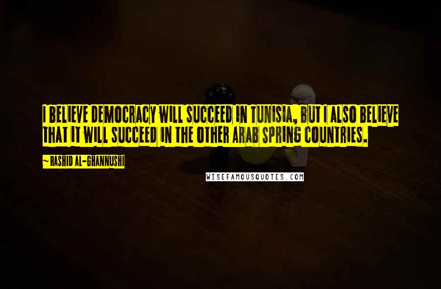 Rashid Al-Ghannushi Quotes: I believe democracy will succeed in Tunisia, but I also believe that it will succeed in the other Arab Spring countries.