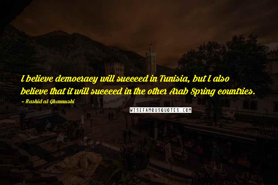 Rashid Al-Ghannushi Quotes: I believe democracy will succeed in Tunisia, but I also believe that it will succeed in the other Arab Spring countries.