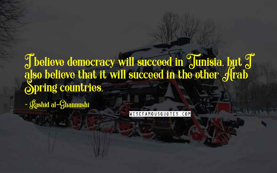 Rashid Al-Ghannushi Quotes: I believe democracy will succeed in Tunisia, but I also believe that it will succeed in the other Arab Spring countries.