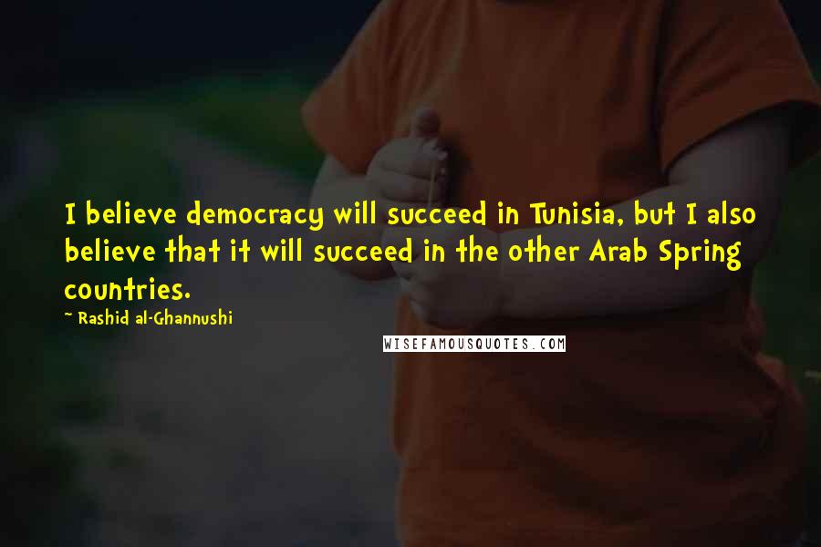 Rashid Al-Ghannushi Quotes: I believe democracy will succeed in Tunisia, but I also believe that it will succeed in the other Arab Spring countries.