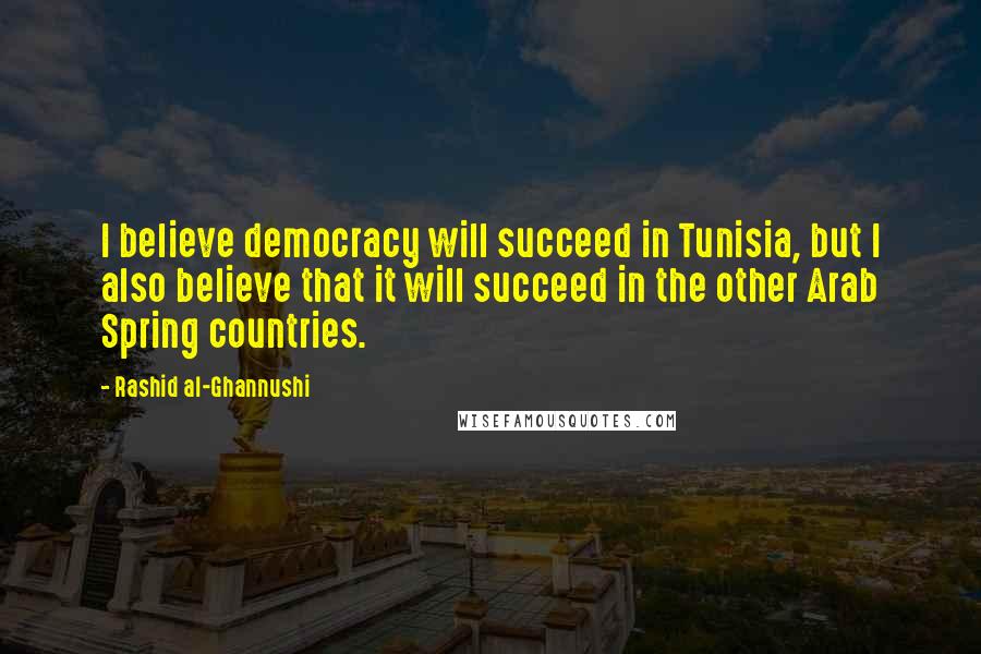 Rashid Al-Ghannushi Quotes: I believe democracy will succeed in Tunisia, but I also believe that it will succeed in the other Arab Spring countries.