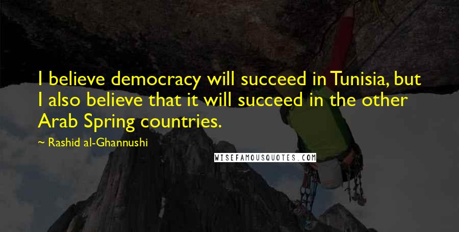 Rashid Al-Ghannushi Quotes: I believe democracy will succeed in Tunisia, but I also believe that it will succeed in the other Arab Spring countries.