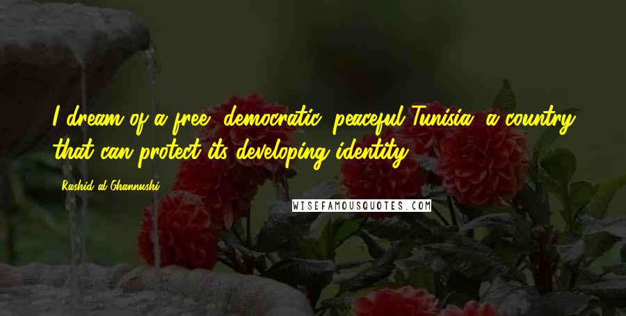 Rashid Al-Ghannushi Quotes: I dream of a free, democratic, peaceful Tunisia, a country that can protect its developing identity.