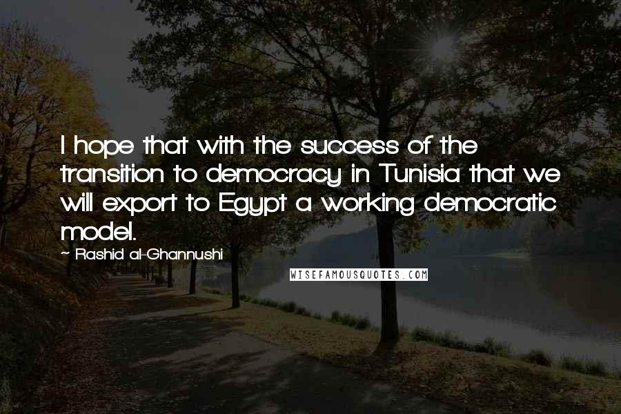 Rashid Al-Ghannushi Quotes: I hope that with the success of the transition to democracy in Tunisia that we will export to Egypt a working democratic model.