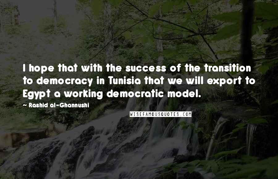 Rashid Al-Ghannushi Quotes: I hope that with the success of the transition to democracy in Tunisia that we will export to Egypt a working democratic model.