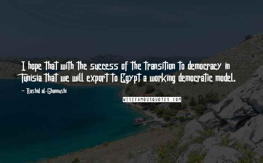 Rashid Al-Ghannushi Quotes: I hope that with the success of the transition to democracy in Tunisia that we will export to Egypt a working democratic model.