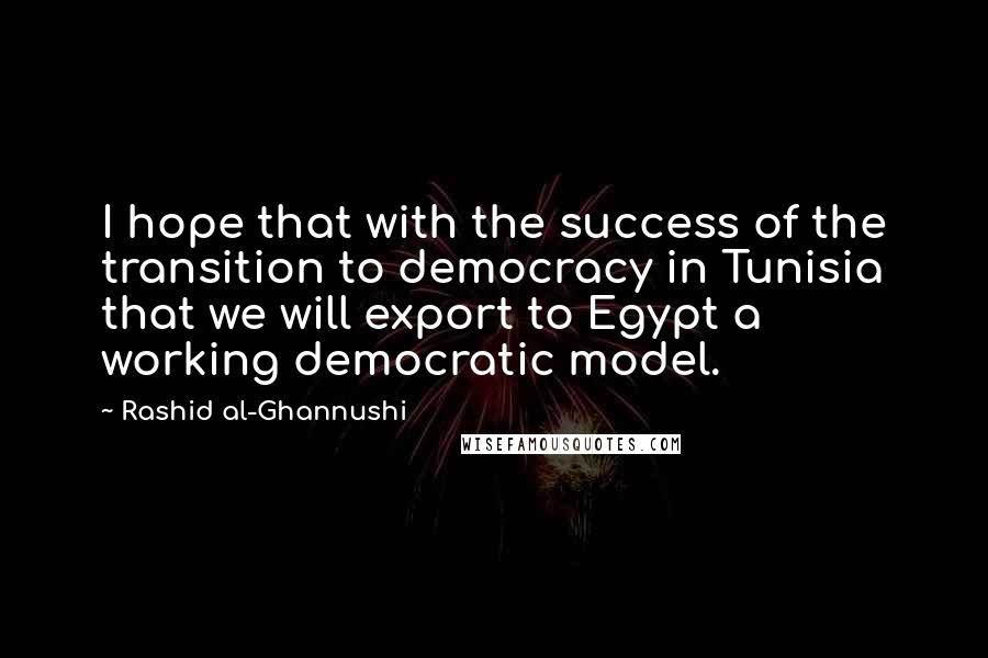 Rashid Al-Ghannushi Quotes: I hope that with the success of the transition to democracy in Tunisia that we will export to Egypt a working democratic model.