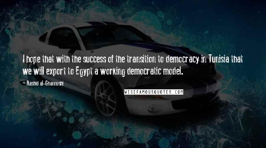 Rashid Al-Ghannushi Quotes: I hope that with the success of the transition to democracy in Tunisia that we will export to Egypt a working democratic model.