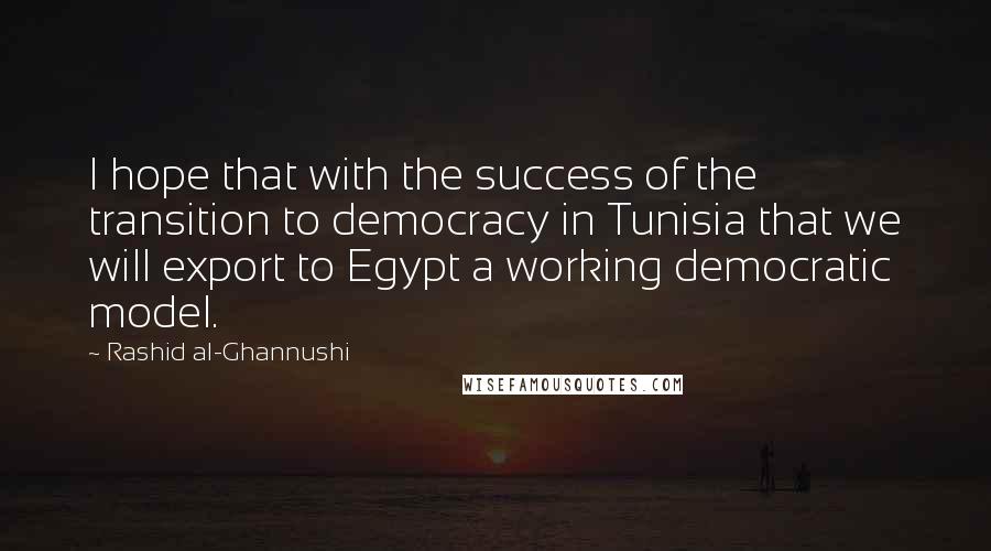 Rashid Al-Ghannushi Quotes: I hope that with the success of the transition to democracy in Tunisia that we will export to Egypt a working democratic model.