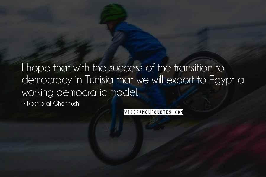 Rashid Al-Ghannushi Quotes: I hope that with the success of the transition to democracy in Tunisia that we will export to Egypt a working democratic model.