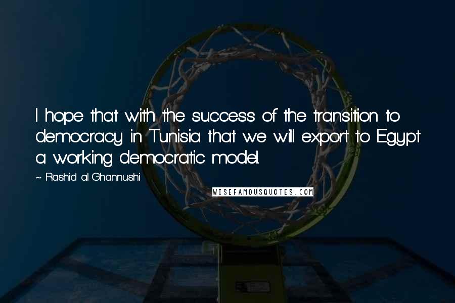 Rashid Al-Ghannushi Quotes: I hope that with the success of the transition to democracy in Tunisia that we will export to Egypt a working democratic model.