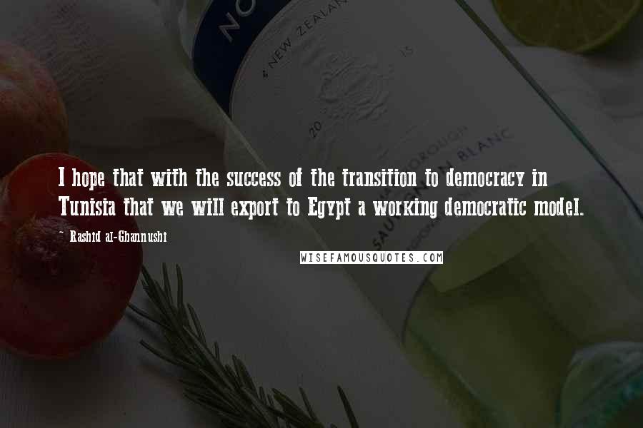 Rashid Al-Ghannushi Quotes: I hope that with the success of the transition to democracy in Tunisia that we will export to Egypt a working democratic model.