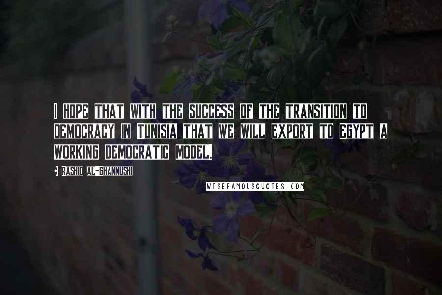 Rashid Al-Ghannushi Quotes: I hope that with the success of the transition to democracy in Tunisia that we will export to Egypt a working democratic model.