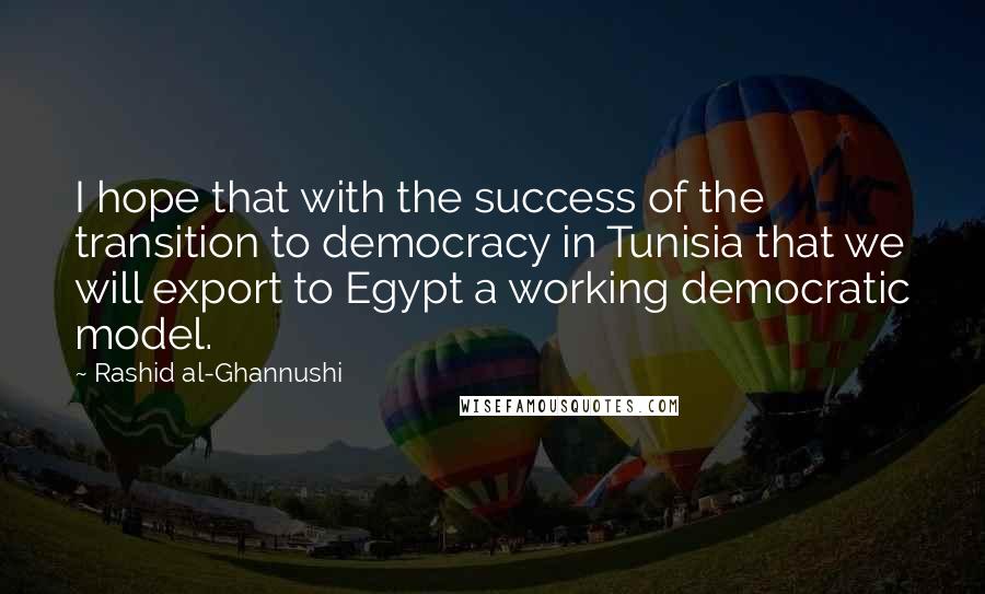Rashid Al-Ghannushi Quotes: I hope that with the success of the transition to democracy in Tunisia that we will export to Egypt a working democratic model.